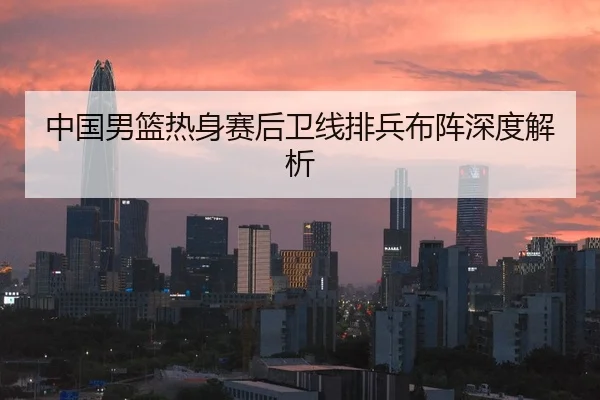 中国男篮热身赛后卫线排兵布阵深度解析